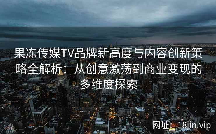 果冻传媒TV品牌新高度与内容创新策略全解析：从创意激荡到商业变现的多维度探索