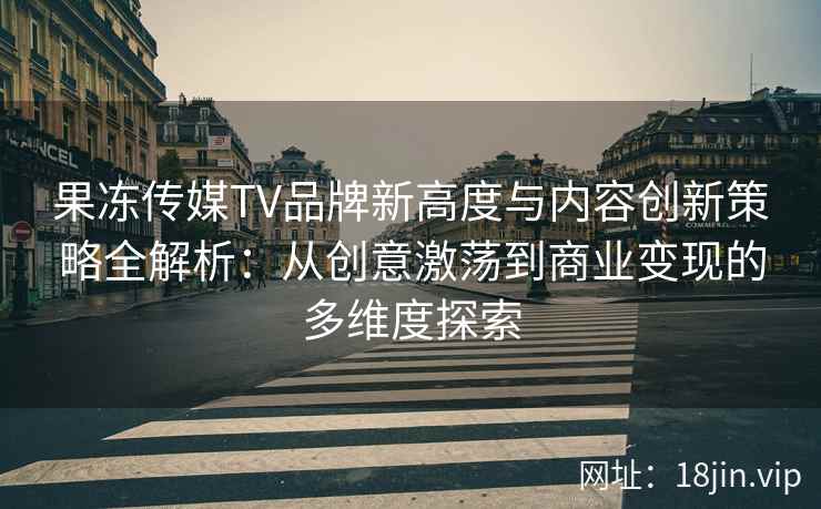 果冻传媒TV品牌新高度与内容创新策略全解析：从创意激荡到商业变现的多维度探索