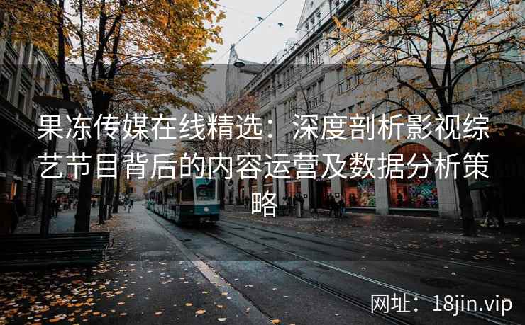 果冻传媒在线精选：深度剖析影视综艺节目背后的内容运营及数据分析策略