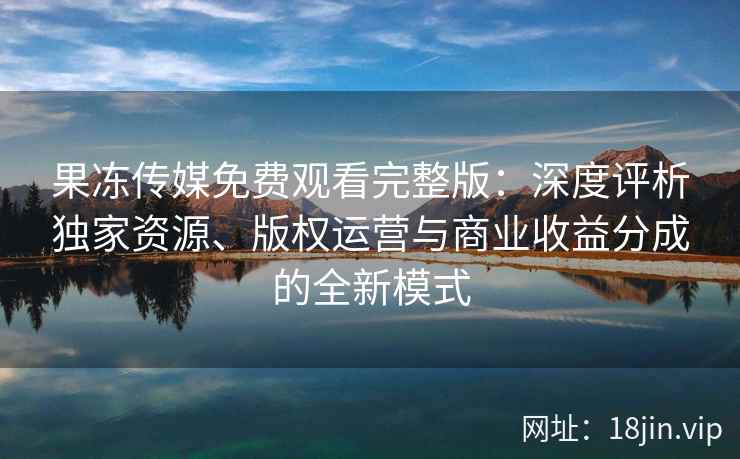 果冻传媒免费观看完整版：深度评析独家资源、版权运营与商业收益分成的全新模式