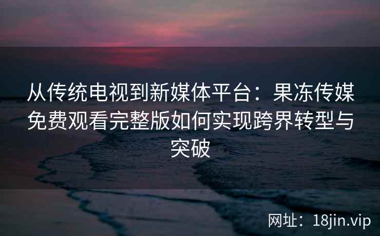 从传统电视到新媒体平台：果冻传媒免费观看完整版如何实现跨界转型与突破