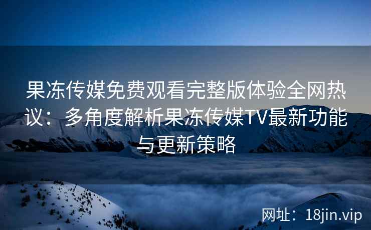 果冻传媒免费观看完整版体验全网热议：多角度解析果冻传媒TV最新功能与更新策略