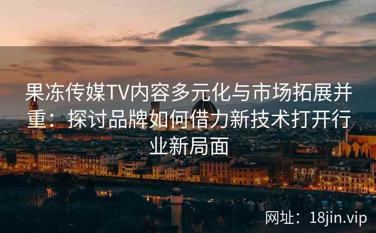 果冻传媒TV内容多元化与市场拓展并重：探讨品牌如何借力新技术打开行业新局面