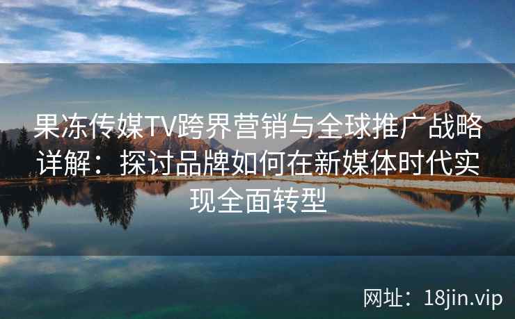 果冻传媒TV跨界营销与全球推广战略详解：探讨品牌如何在新媒体时代实现全面转型