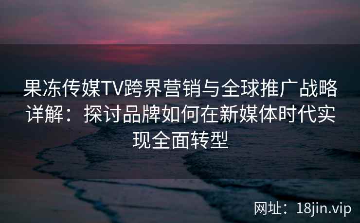果冻传媒TV跨界营销与全球推广战略详解：探讨品牌如何在新媒体时代实现全面转型