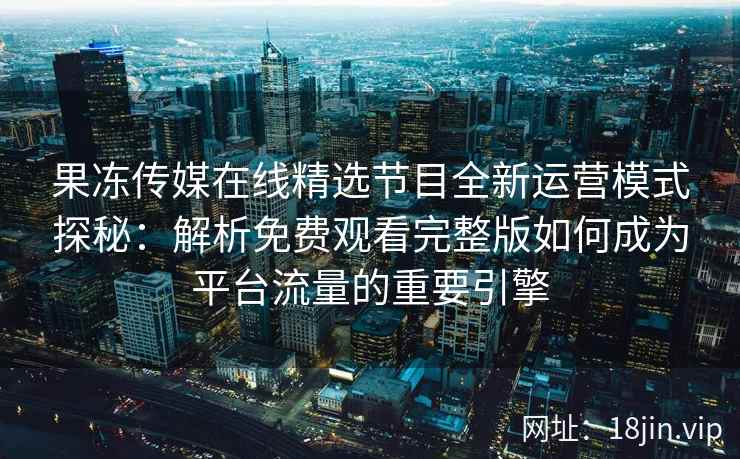 果冻传媒在线精选节目全新运营模式探秘：解析免费观看完整版如何成为平台流量的重要引擎