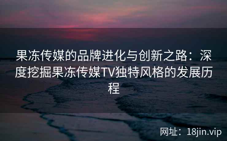 果冻传媒的品牌进化与创新之路：深度挖掘果冻传媒TV独特风格的发展历程
