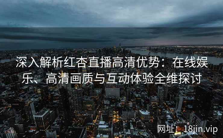 深入解析红杏直播高清优势：在线娱乐、高清画质与互动体验全维探讨