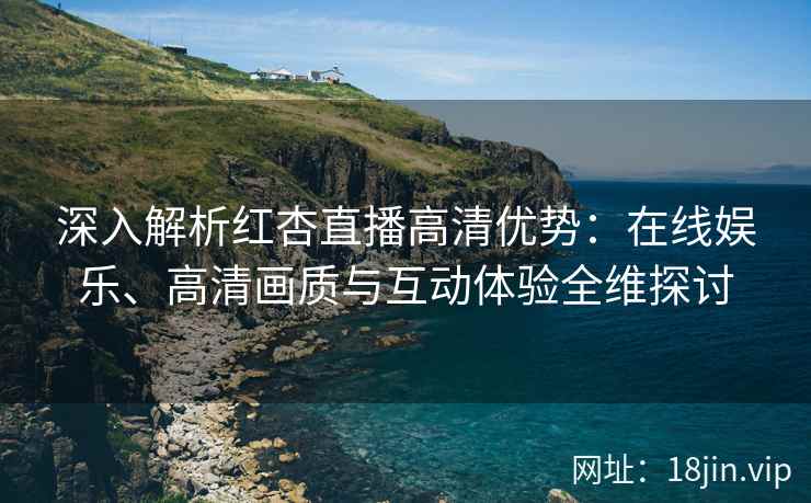 深入解析红杏直播高清优势：在线娱乐、高清画质与互动体验全维探讨