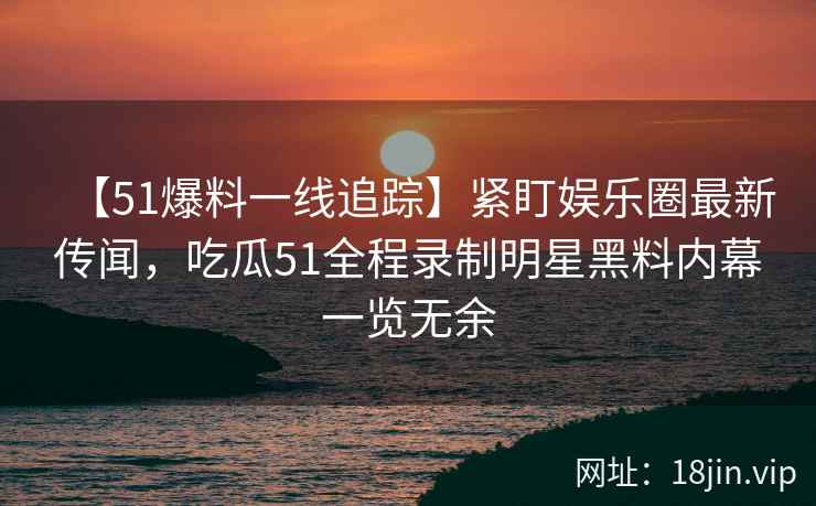 【51爆料一线追踪】紧盯娱乐圈最新传闻，吃瓜51全程录制明星黑料内幕一览无余
