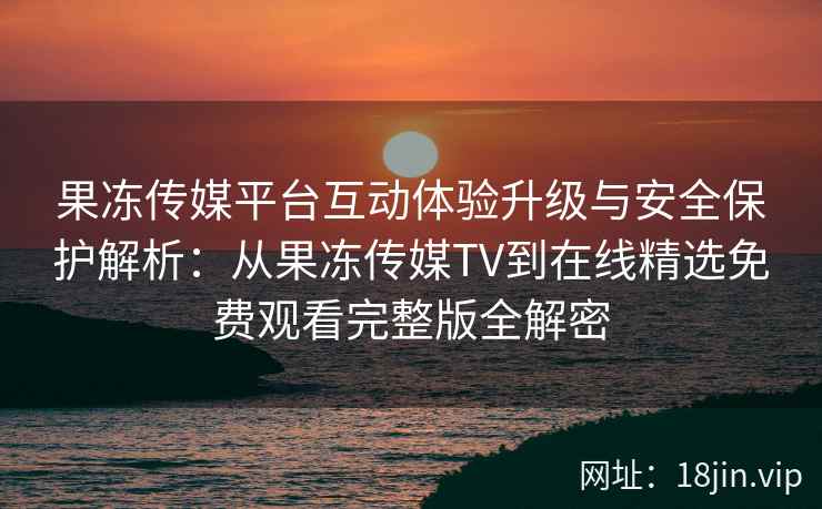 果冻传媒平台互动体验升级与安全保护解析：从果冻传媒TV到在线精选免费观看完整版全解密