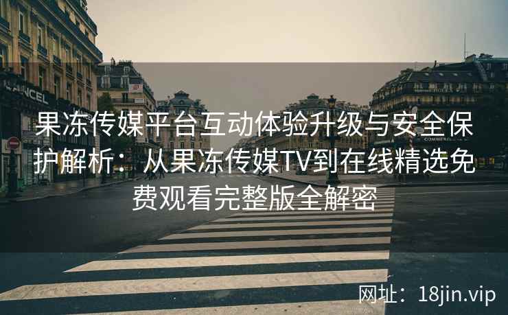 果冻传媒平台互动体验升级与安全保护解析：从果冻传媒TV到在线精选免费观看完整版全解密