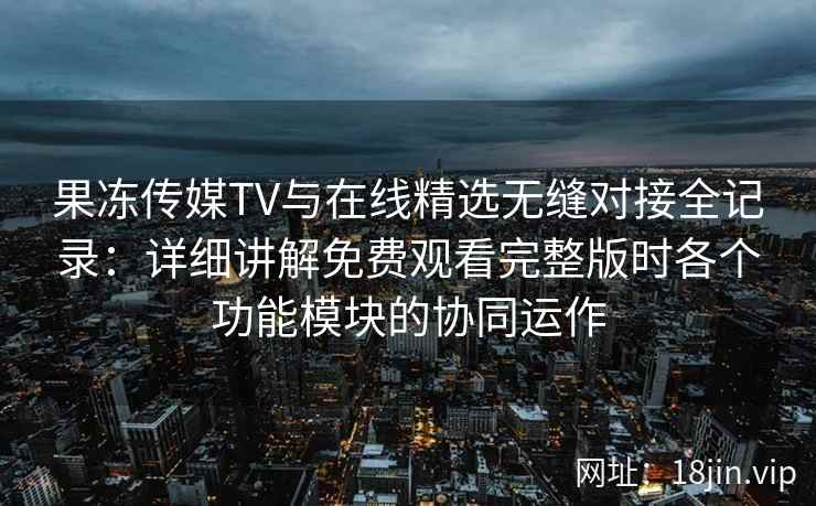 果冻传媒TV与在线精选无缝对接全记录：详细讲解免费观看完整版时各个功能模块的协同运作