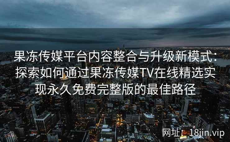 果冻传媒平台内容整合与升级新模式：探索如何通过果冻传媒TV在线精选实现永久免费完整版的最佳路径