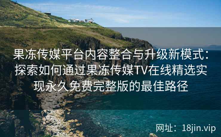 果冻传媒平台内容整合与升级新模式：探索如何通过果冻传媒TV在线精选实现永久免费完整版的最佳路径
