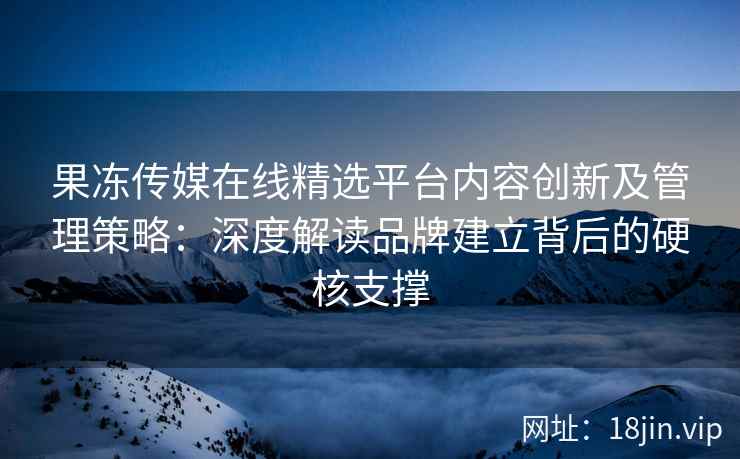 果冻传媒在线精选平台内容创新及管理策略：深度解读品牌建立背后的硬核支撑