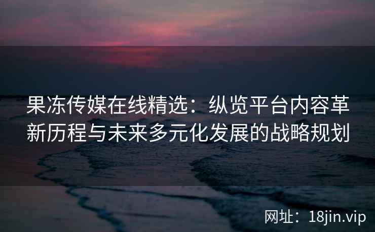 果冻传媒在线精选：纵览平台内容革新历程与未来多元化发展的战略规划