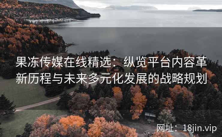 果冻传媒在线精选：纵览平台内容革新历程与未来多元化发展的战略规划