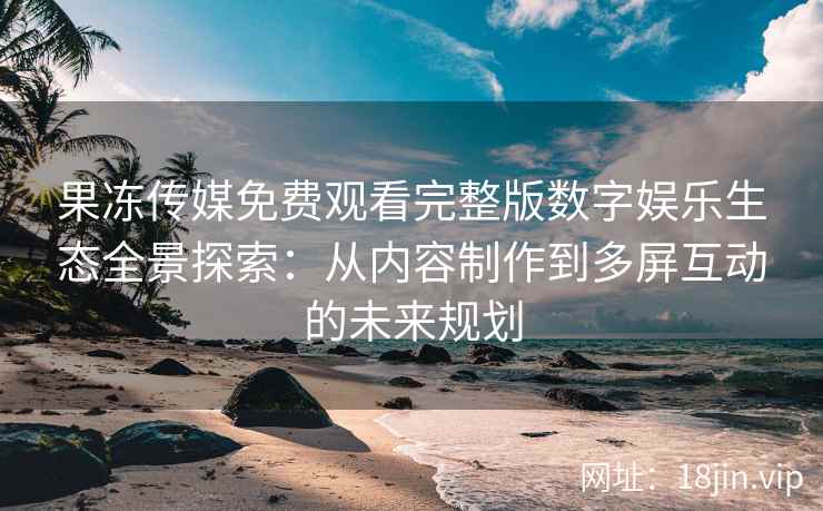 果冻传媒免费观看完整版数字娱乐生态全景探索：从内容制作到多屏互动的未来规划