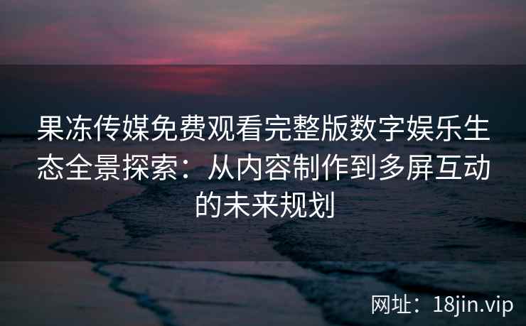 果冻传媒免费观看完整版数字娱乐生态全景探索：从内容制作到多屏互动的未来规划