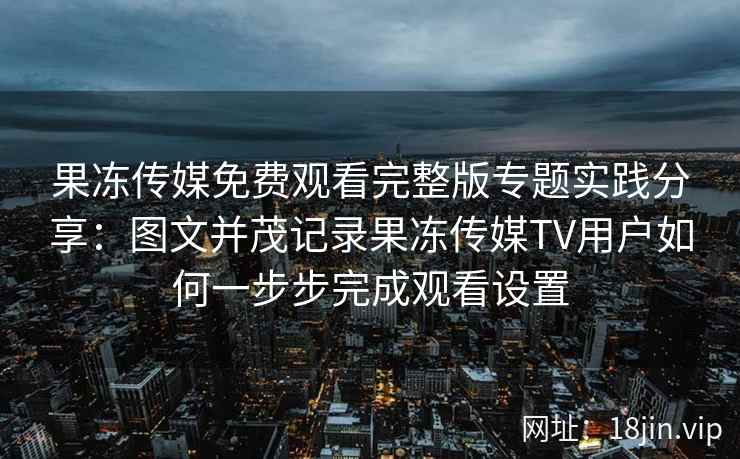 果冻传媒免费观看完整版专题实践分享：图文并茂记录果冻传媒TV用户如何一步步完成观看设置