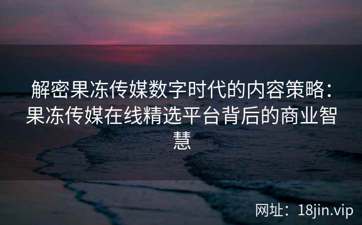解密果冻传媒数字时代的内容策略：果冻传媒在线精选平台背后的商业智慧