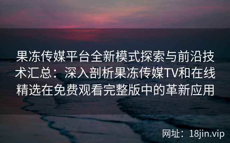 果冻传媒平台全新模式探索与前沿技术汇总：深入剖析果冻传媒TV和在线精选在免费观看完整版中的革新应用