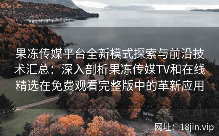 果冻传媒平台全新模式探索与前沿技术汇总：深入剖析果冻传媒TV和在线精选在免费观看完整版中的革新应用