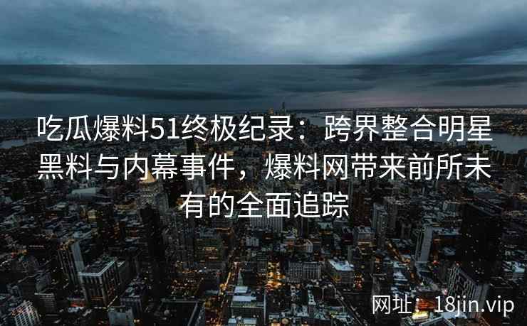 吃瓜爆料51终极纪录：跨界整合明星黑料与内幕事件，爆料网带来前所未有的全面追踪
