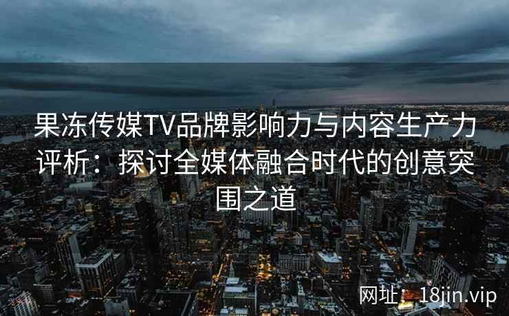 果冻传媒TV品牌影响力与内容生产力评析：探讨全媒体融合时代的创意突围之道