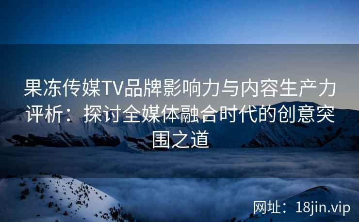 果冻传媒TV品牌影响力与内容生产力评析：探讨全媒体融合时代的创意突围之道