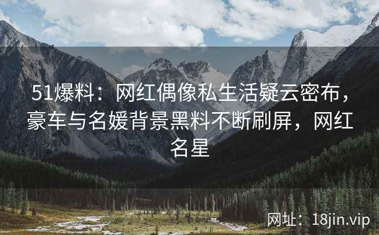 51爆料：网红偶像私生活疑云密布，豪车与名媛背景黑料不断刷屏，网红名星
