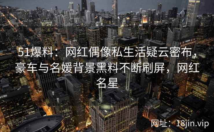 51爆料：网红偶像私生活疑云密布，豪车与名媛背景黑料不断刷屏，网红名星