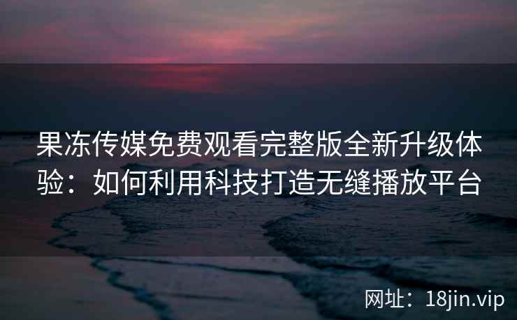 果冻传媒免费观看完整版全新升级体验：如何利用科技打造无缝播放平台