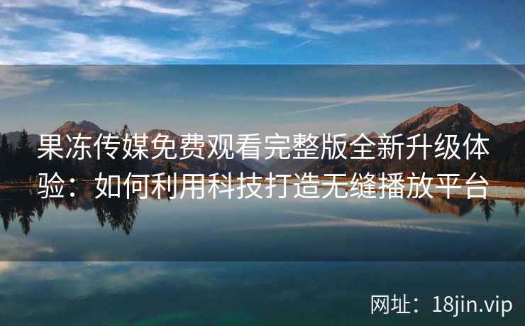 果冻传媒免费观看完整版全新升级体验：如何利用科技打造无缝播放平台