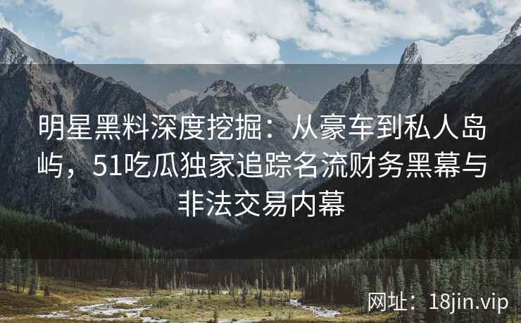 明星黑料深度挖掘：从豪车到私人岛屿，51吃瓜独家追踪名流财务黑幕与非法交易内幕