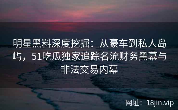 明星黑料深度挖掘：从豪车到私人岛屿，51吃瓜独家追踪名流财务黑幕与非法交易内幕