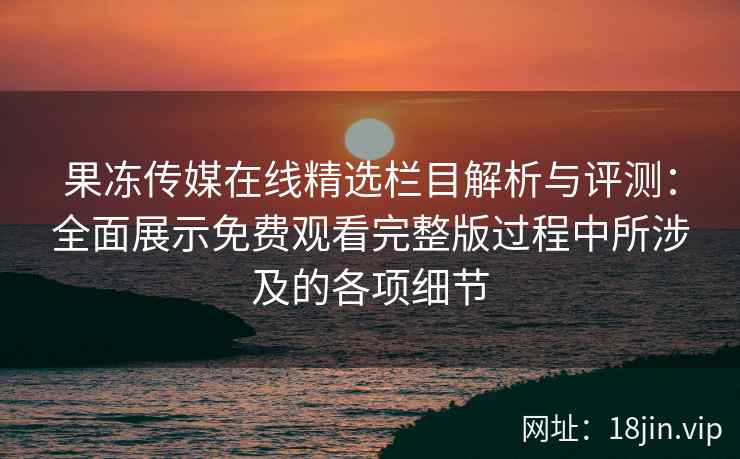 果冻传媒在线精选栏目解析与评测：全面展示免费观看完整版过程中所涉及的各项细节