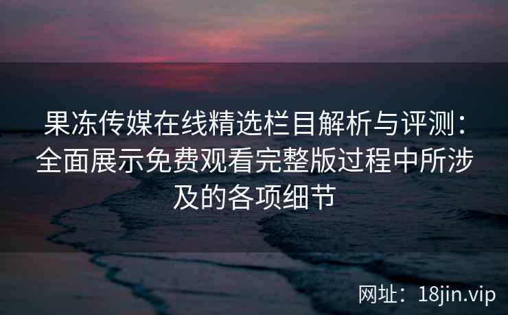 果冻传媒在线精选栏目解析与评测：全面展示免费观看完整版过程中所涉及的各项细节