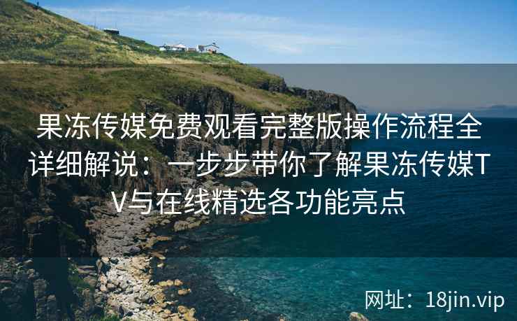 果冻传媒免费观看完整版操作流程全详细解说：一步步带你了解果冻传媒TV与在线精选各功能亮点