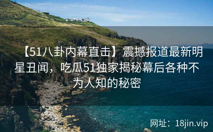 【51八卦内幕直击】震撼报道最新明星丑闻，吃瓜51独家揭秘幕后各种不为人知的秘密
