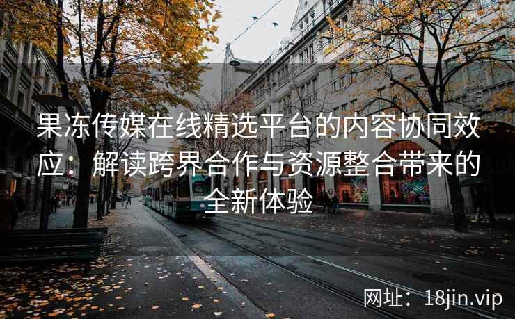 果冻传媒在线精选平台的内容协同效应：解读跨界合作与资源整合带来的全新体验