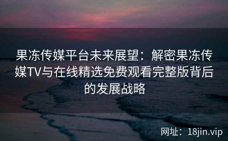果冻传媒平台未来展望：解密果冻传媒TV与在线精选免费观看完整版背后的发展战略