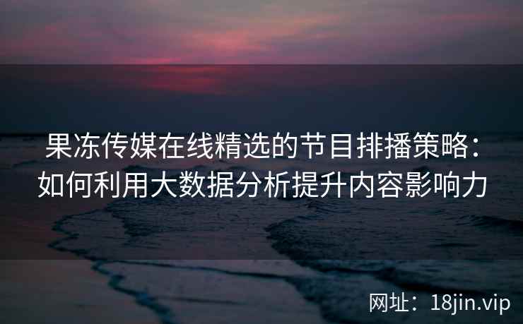 果冻传媒在线精选的节目排播策略：如何利用大数据分析提升内容影响力