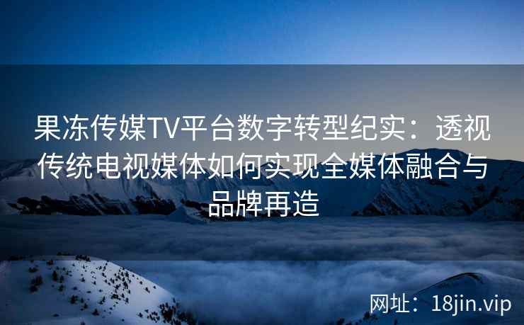 果冻传媒TV平台数字转型纪实：透视传统电视媒体如何实现全媒体融合与品牌再造