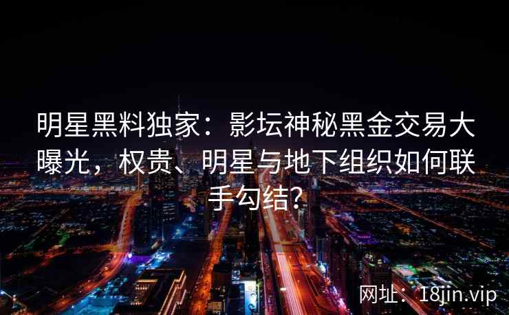 明星黑料独家：影坛神秘黑金交易大曝光，权贵、明星与地下组织如何联手勾结？