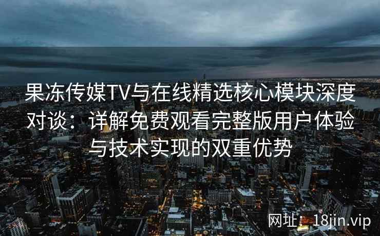 果冻传媒TV与在线精选核心模块深度对谈：详解免费观看完整版用户体验与技术实现的双重优势