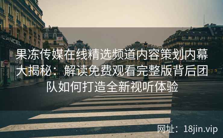 果冻传媒在线精选频道内容策划内幕大揭秘：解读免费观看完整版背后团队如何打造全新视听体验