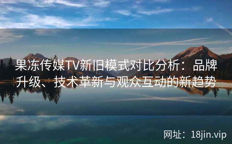 果冻传媒TV新旧模式对比分析：品牌升级、技术革新与观众互动的新趋势