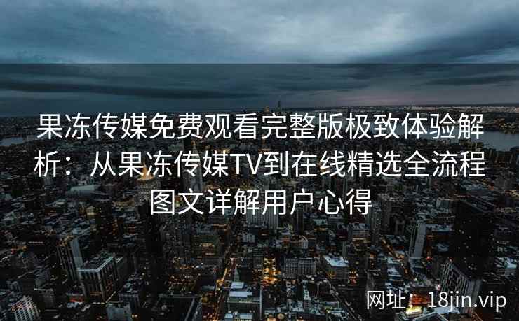 果冻传媒免费观看完整版极致体验解析：从果冻传媒TV到在线精选全流程图文详解用户心得